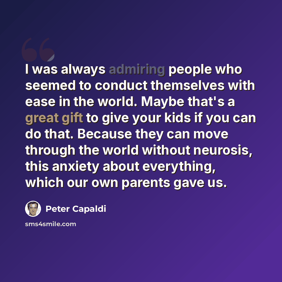 “I was always admiring people who seemed to conduct themselves with ease in the world. Maybe that's a great gift to give your kids if you can do that. Because they can move through the world without neurosis, this anxiety about everything, which our own parents gave us.” quote by Peter Capaldi