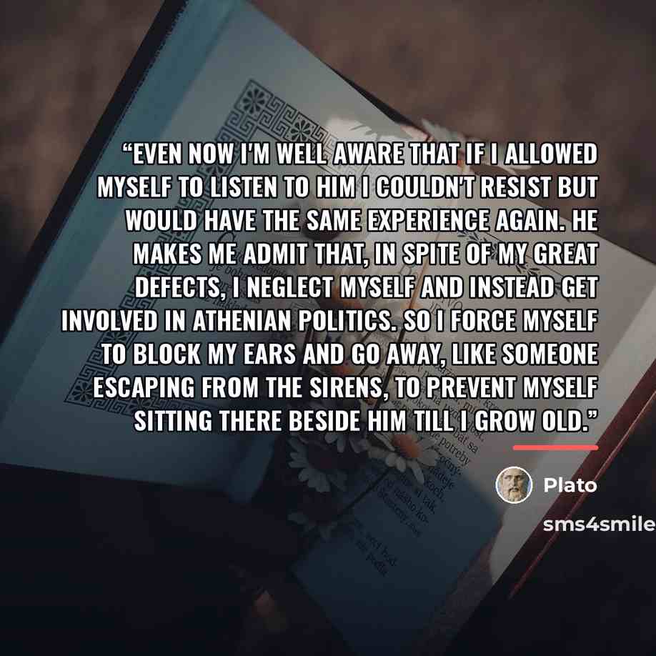 “Even now I'm well aware that if I allowed myself to listen to him I couldn't resist but would have the same experience again. He makes me admit that, in spite of my great defects, I neglect myself and instead get involved in Athenian politics. So I force myself to block my ears and go away, like…” quote by Plato