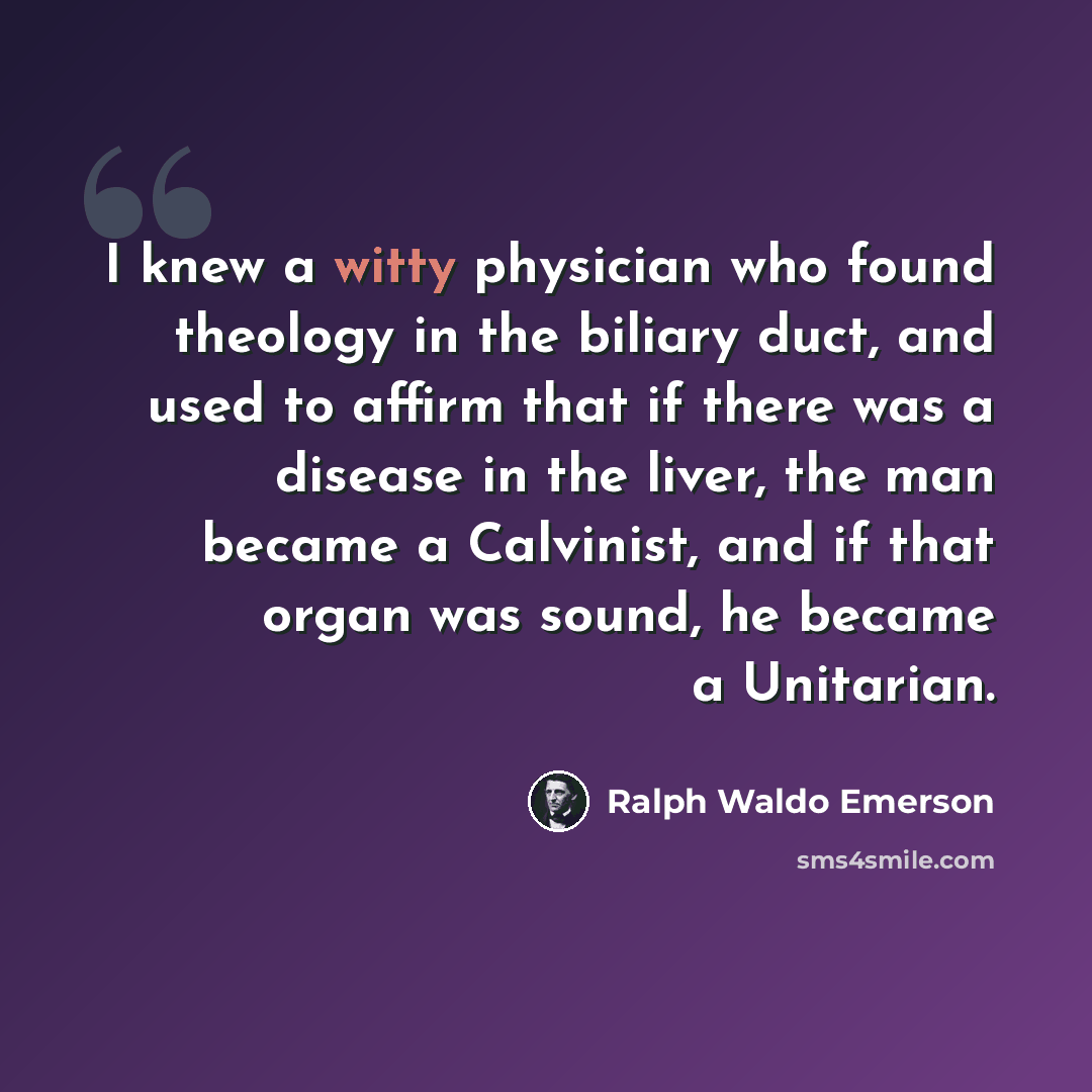 “I knew a witty physician who found theology in the biliary duct, and used to affirm that if there was a disease in the liver, the man became a Calvinist, and if that organ was sound, he became a Unitarian.” quote by Ralph Waldo Emerson