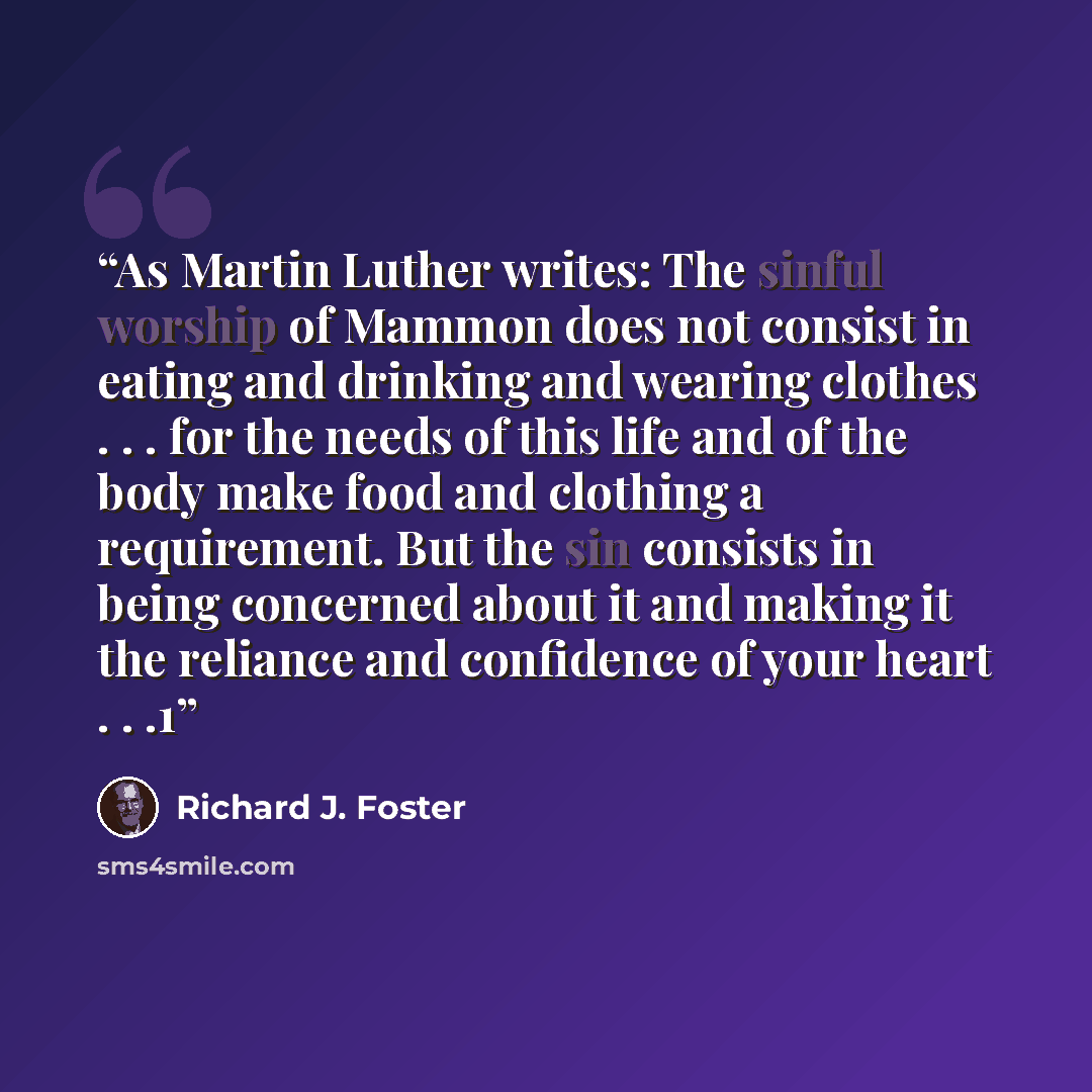 “As Martin Luther writes: The sinful worship of Mammon does not consist in eating and drinking and wearing clothes . . . for the needs of this life and of the body make food and clothing a requirement. But the sin consists in being concerned about it and making it the reliance and confidence of…” quote by Richard J. Foster