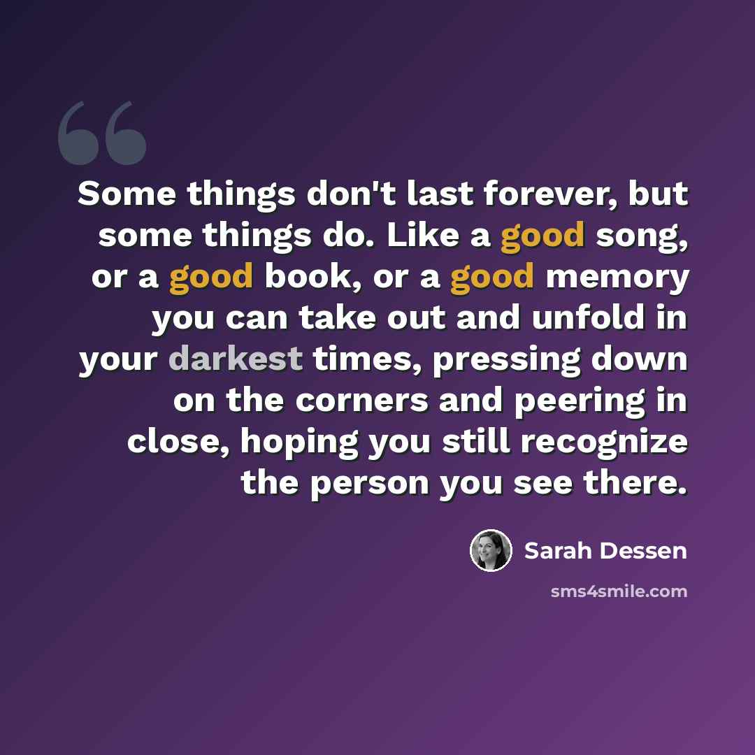 “Some things don't last forever, but some things do. Like a good song, or a good book, or a good memory you can take out and unfold in your darkest times, pressing down on the corners and peering in close, hoping you still recognize the person you see there.” quote by Sarah Dessen