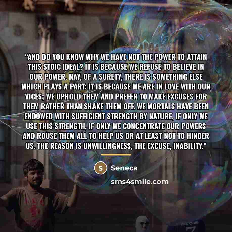 “And do you know why we have not the power to attain this Stoic ideal? It is because we refuse to believe in our power. Nay, of a surety, there is something else which plays a part: it is because we are in love with our vices; we uphold them and prefer to make excuses for them rather than shake…” quote by Seneca
