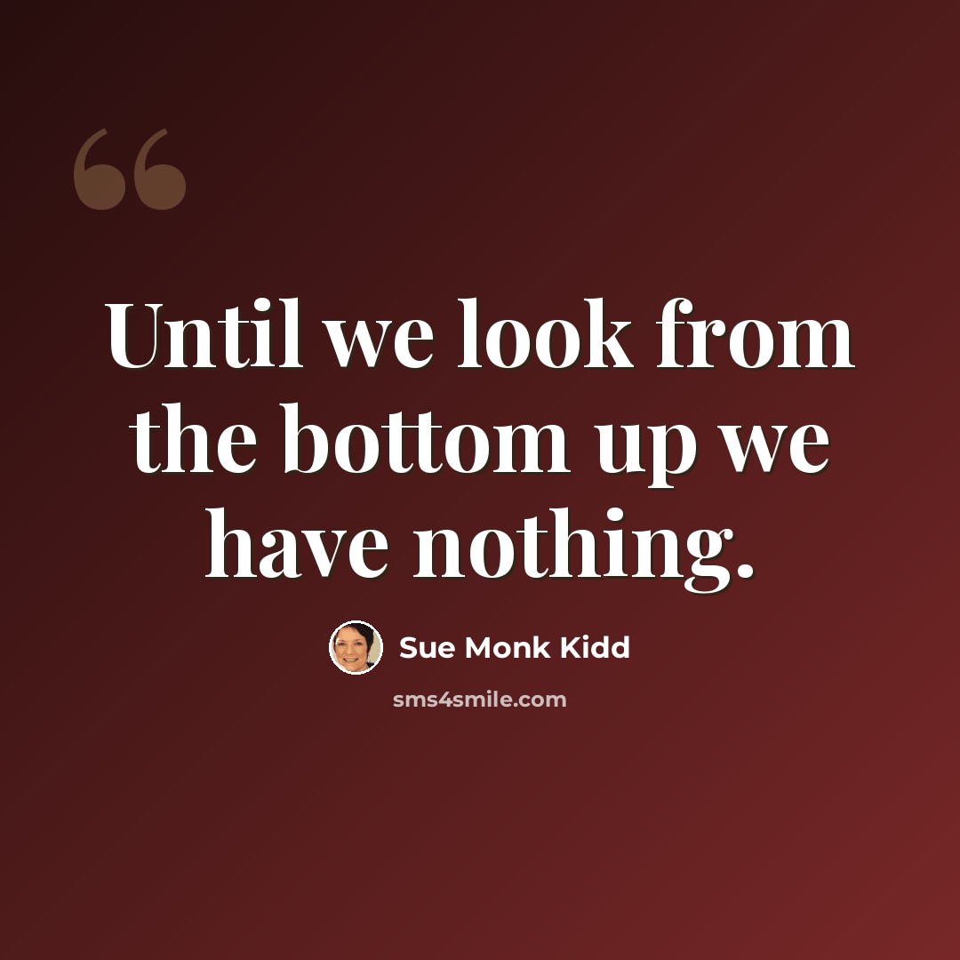 “Until we look from the bottom up we have nothing.” quote by Sue Monk Kidd