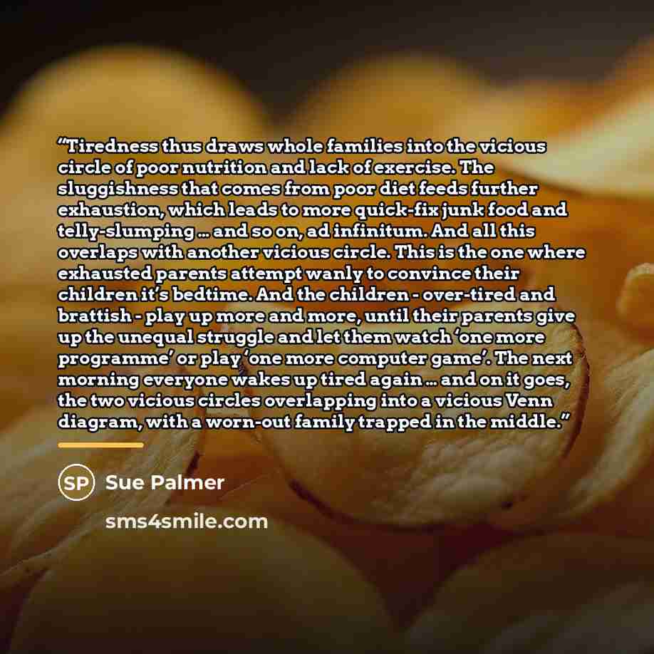 “Tiredness thus draws whole families into the vicious circle of poor nutrition and lack of exercise. The sluggishness that comes from poor diet feeds further exhaustion, which leads to more quick-fix junk food and telly-slumping … and so on, ad infinitum. And all this overlaps with another vicious…” quote by Sue Palmer