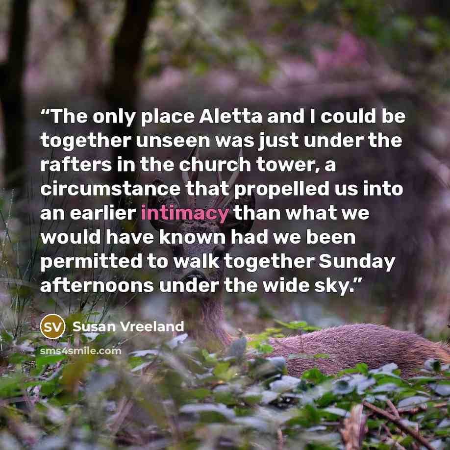 “The only place Aletta and I could be together unseen was just under the rafters in the church tower, a circumstance that propelled us into an earlier intimacy than what we would have known had we been permitted to walk together Sunday afternoons under the wide sky.” quote by Susan Vreeland