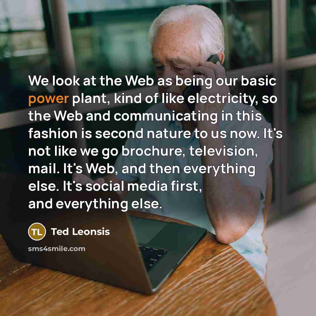 “We look at the Web as being our basic power plant, kind of like electricity, so the Web and communicating in this fashion is second nature to us now. It's not like we go brochure, television, mail. It's Web, and then everything else. It's social media first, and everything else.” quote by Ted Leonsis