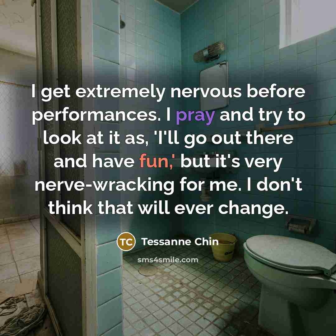 “I get extremely nervous before performances. I pray and try to look at it as, 'I'll go out there and have fun,' but it's very nerve-wracking for me. I don't think that will ever change.” quote by Tessanne Chin