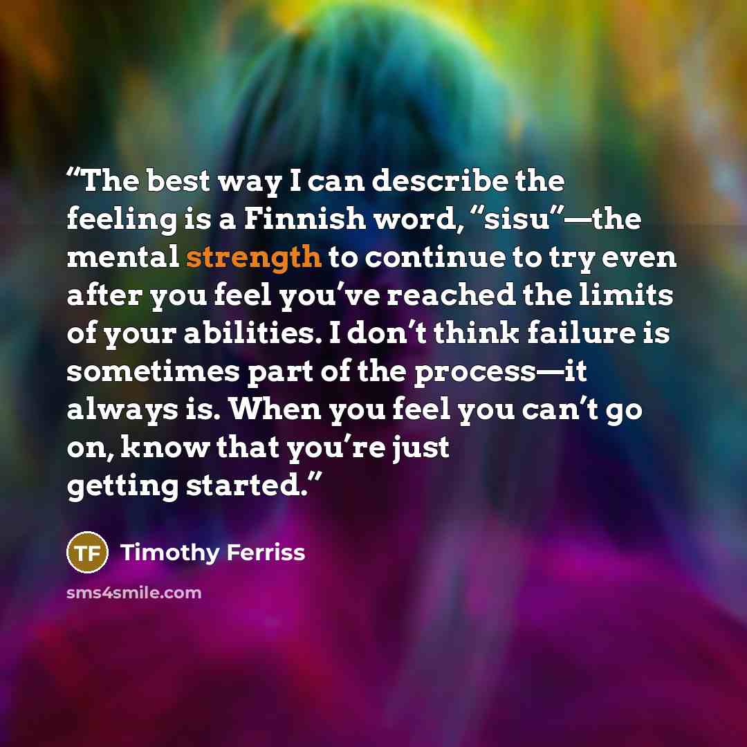“The best way I can describe the feeling is a Finnish word, “sisu”—the mental strength to continue to try even after you feel you’ve reached the limits of your abilities. I don’t think failure is sometimes part of the process—it always is. When you feel you can’t go on, know that you’re just…” quote by Timothy Ferriss