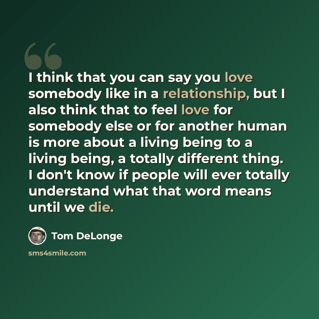 “I think that you can say you love somebody like in a relationship, but I also think that to feel love for somebody else or for another human is more about a living being to a living being, a totally different thing. I don't know if people will ever totally understand what that word means until we…” quote by Tom DeLonge