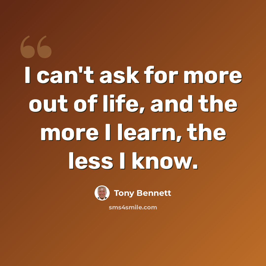 “I can't ask for more out of life, and the more I learn, the less I know.” quote by Tony Bennett