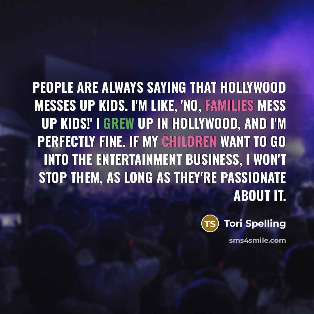 “People are always saying that Hollywood messes up kids. I'm like, 'No, families mess up kids!' I grew up in Hollywood, and I'm perfectly fine. If my children want to go into the entertainment business, I won't stop them, as long as they're passionate about it.” quote by Tori Spelling