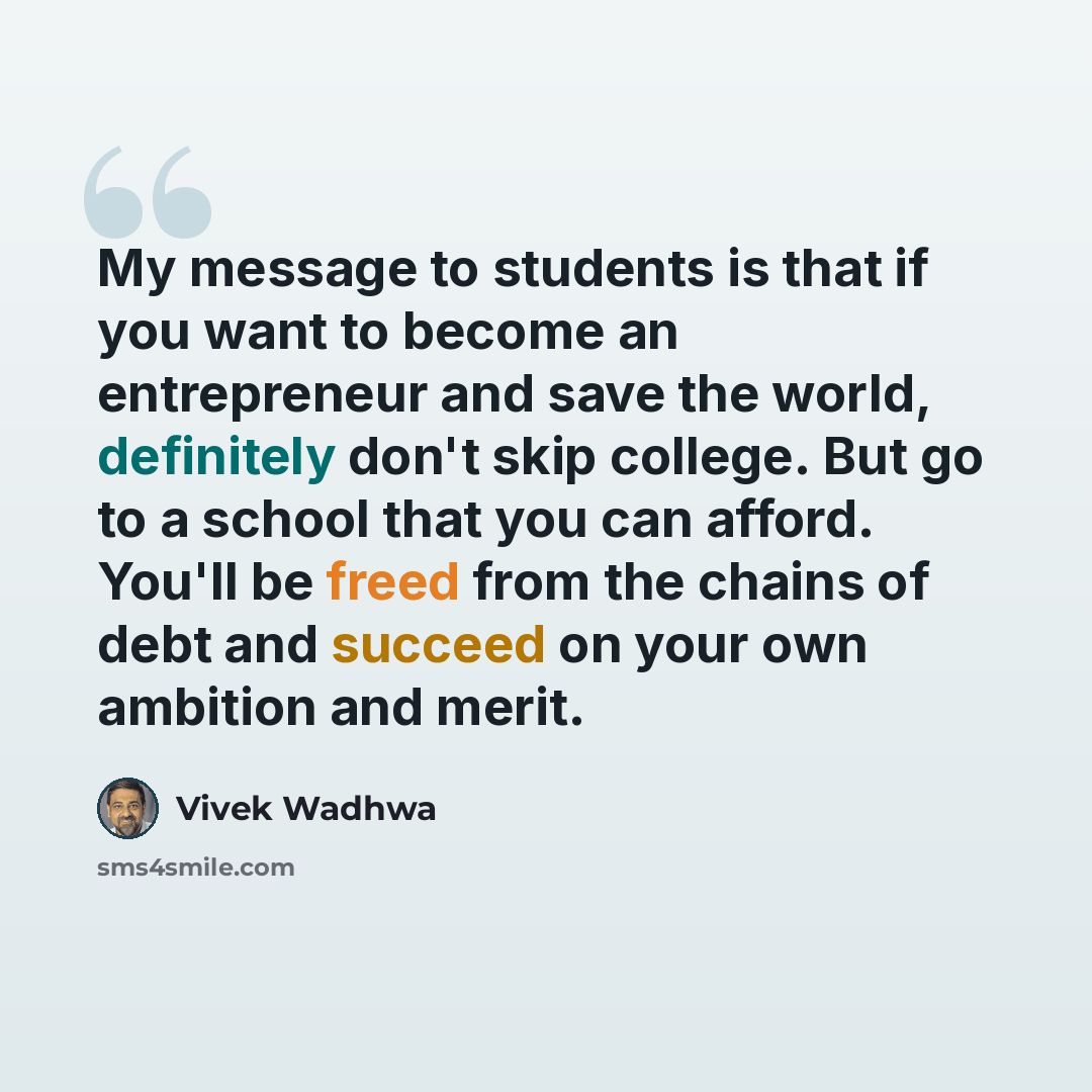 “My message to students is that if you want to become an entrepreneur and save the world, definitely don't skip college. But go to a school that you can afford. You'll be freed from the chains of debt and succeed on your own ambition and merit.” quote by Vivek Wadhwa