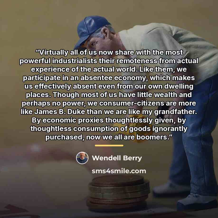 “Virtually all of us now share with the most powerful industrialists their remoteness from actual experience of the actual world. Like them, we participate in an absentee economy, which makes us effectively absent even from our own dwelling places. Though most of us have little wealth and perhaps…” quote by Wendell Berry