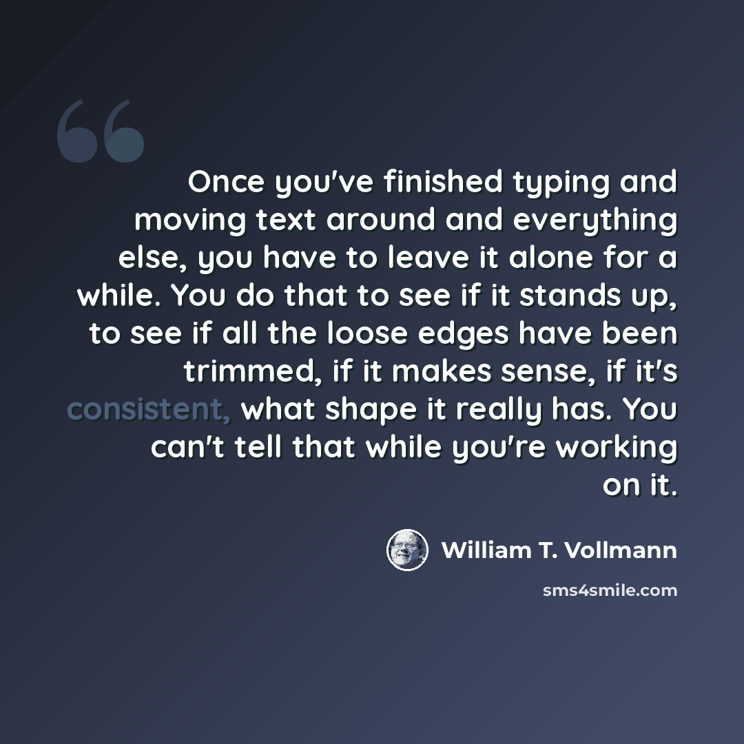 “Once you've finished typing and moving text around and everything else, you have to leave it alone for a while. You do that to see if it stands up, to see if all the loose edges have been trimmed, if it makes sense, if it's consistent, what shape it really has. You can't tell that while you're…” quote by William T. Vollmann