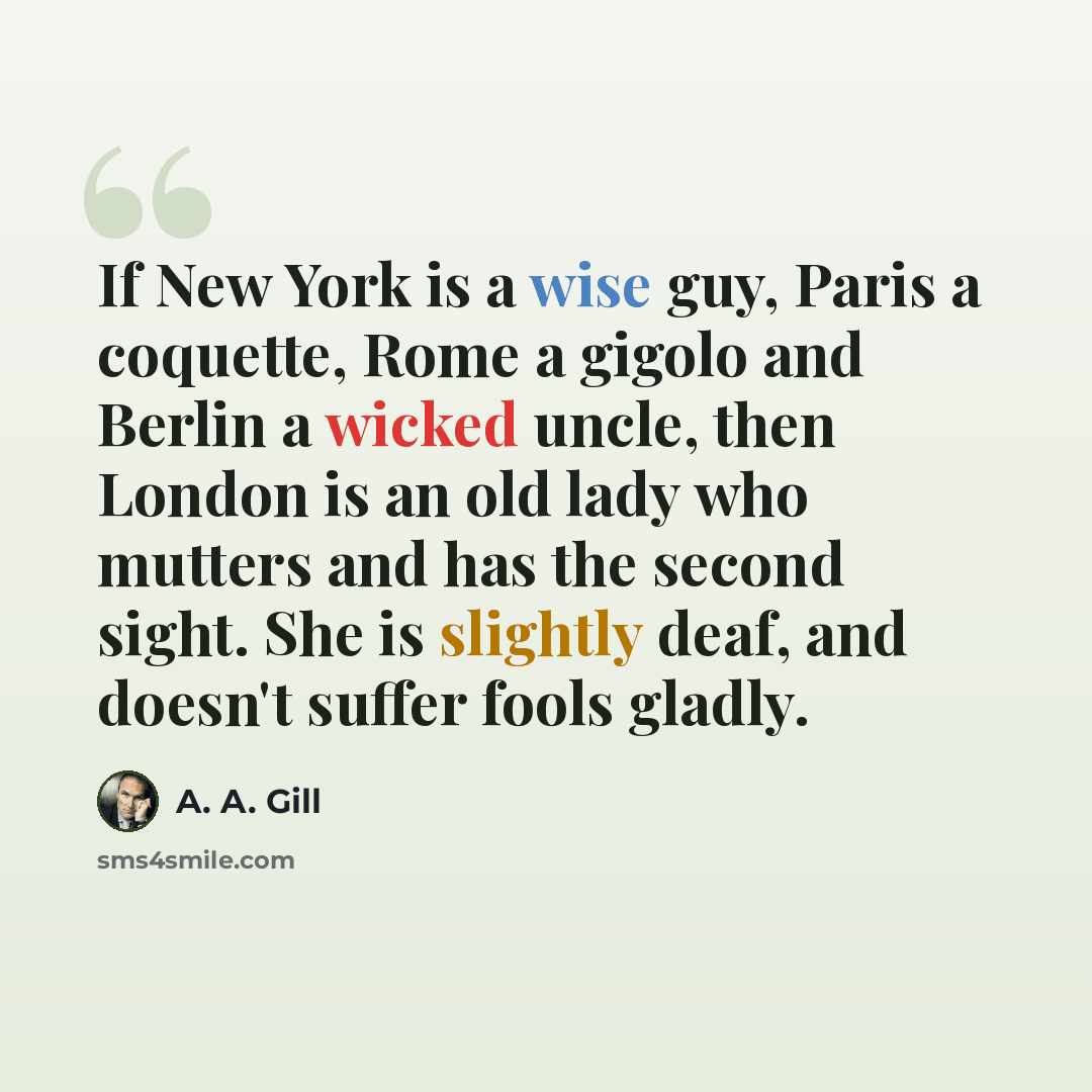 “If New York is a wise guy, Paris a coquette, Rome a gigolo and Berlin a wicked uncle, then London is an old lady who mutters and has the second sight. She is slightly deaf, and doesn't suffer fools gladly.” quote by A. A. Gill