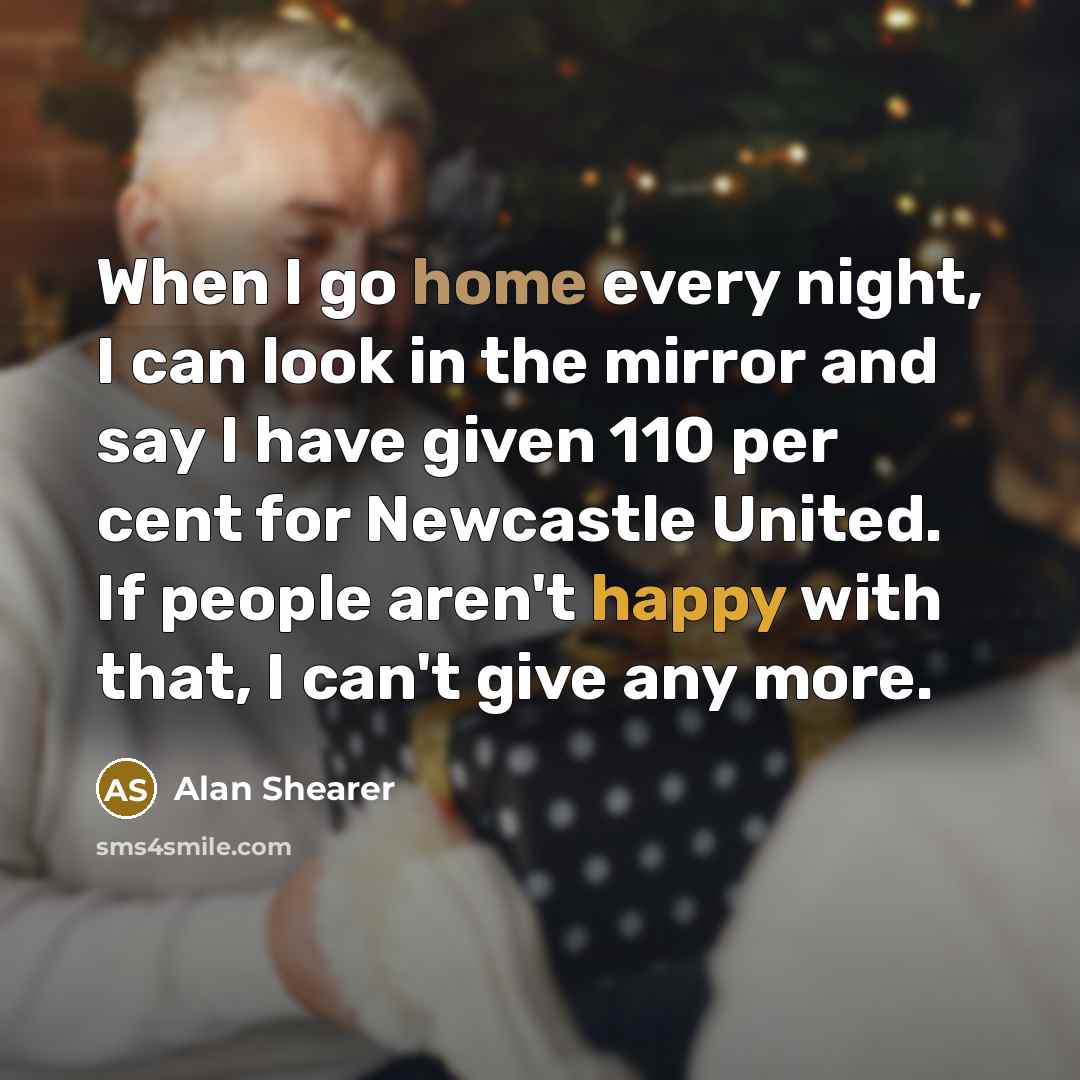 “When I go home every night, I can look in the mirror and say I have given 110 per cent for Newcastle United. If people aren't happy with that, I can't give any more.” quote by Alan Shearer
