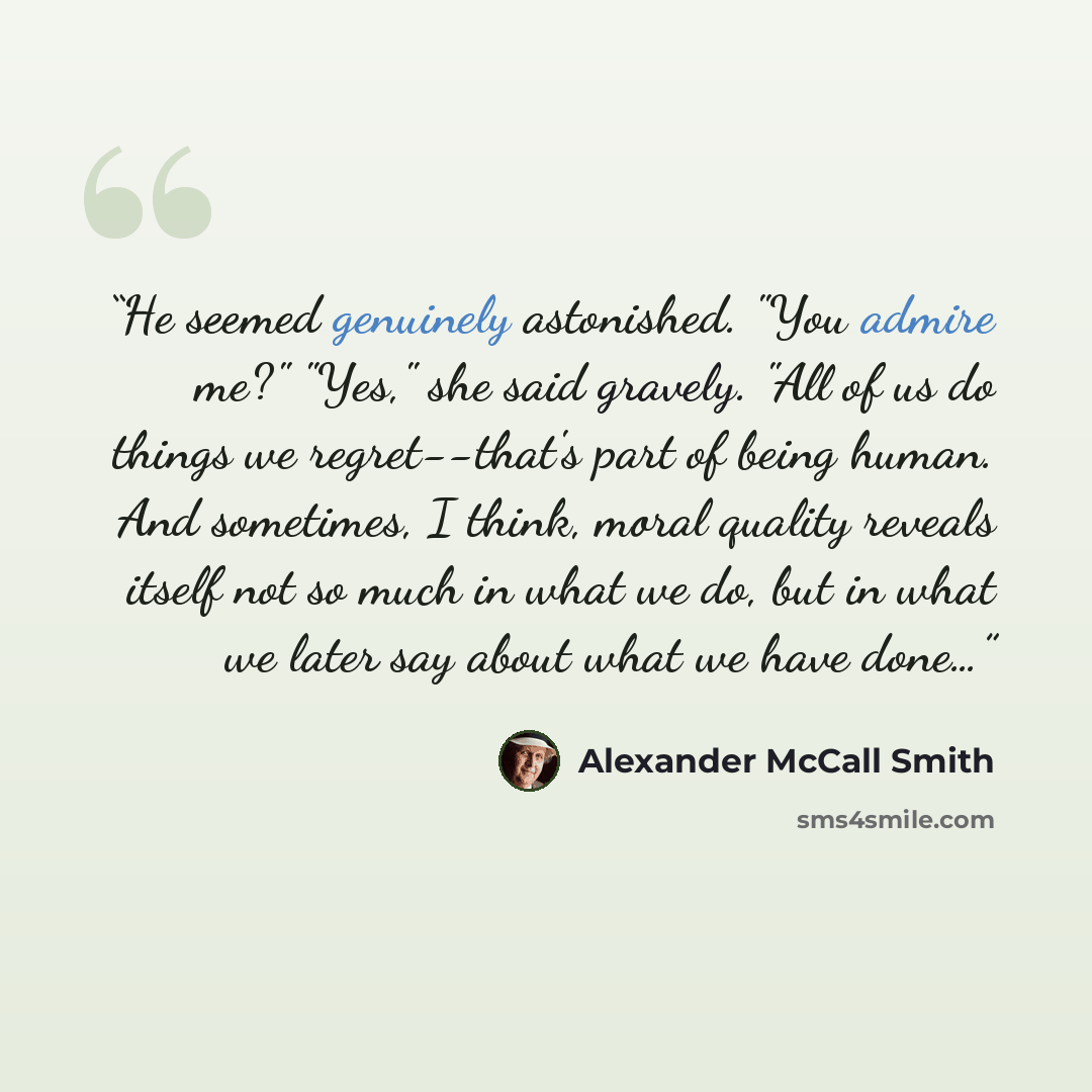 “He seemed genuinely astonished. "You admire me?" "Yes," she said gravely. "All of us do things we regret--that's part of being human. And sometimes, I think, moral quality reveals itself not so much in what we do, but in what we later say about what we have done…” quote by Alexander McCall Smith