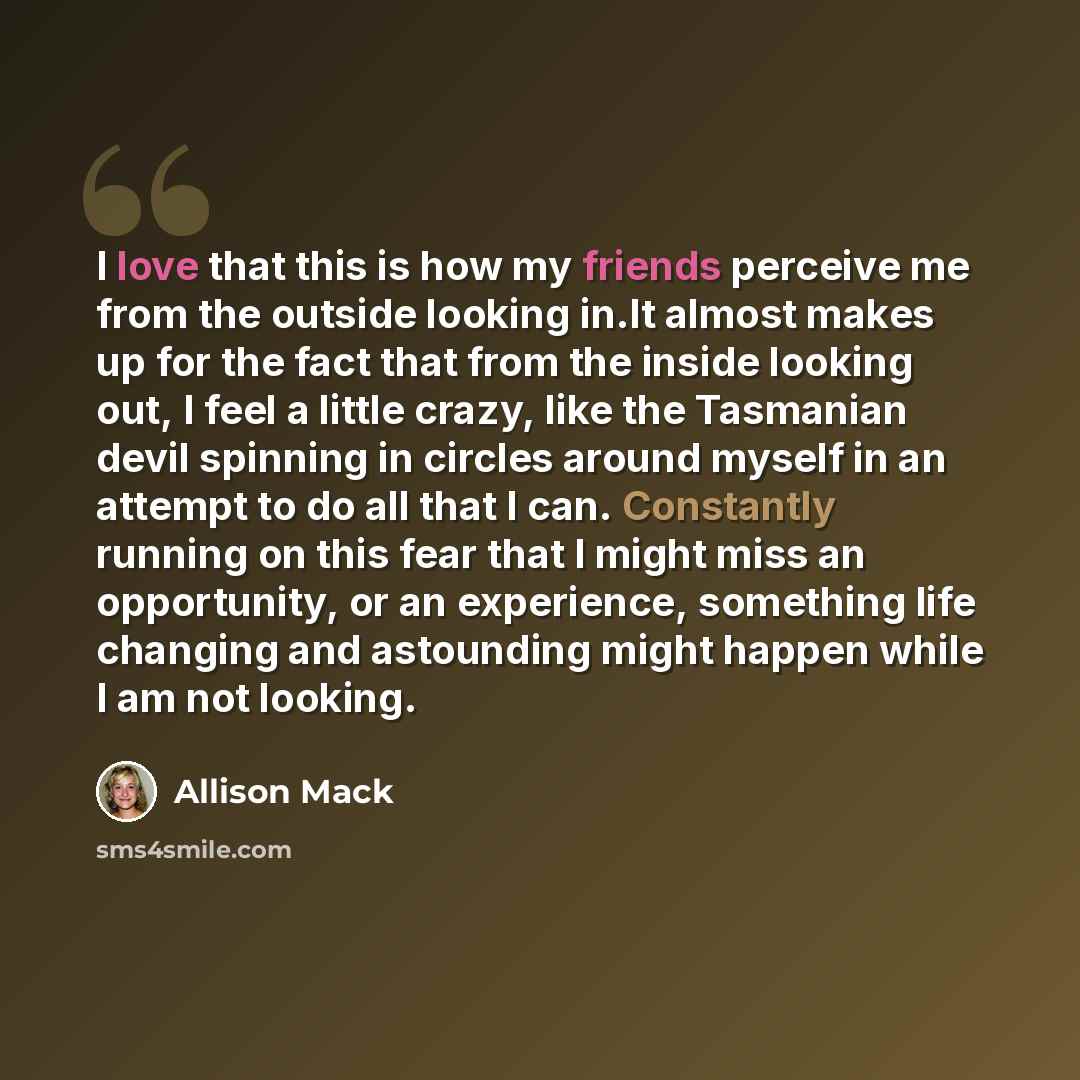 “I love that this is how my friends perceive me from the outside looking in.It almost makes up for the fact that from the inside looking out, I feel a little crazy, like the Tasmanian devil spinning in circles around myself in an attempt to do all that I can. Constantly running on this fear that I…” quote by Allison Mack
