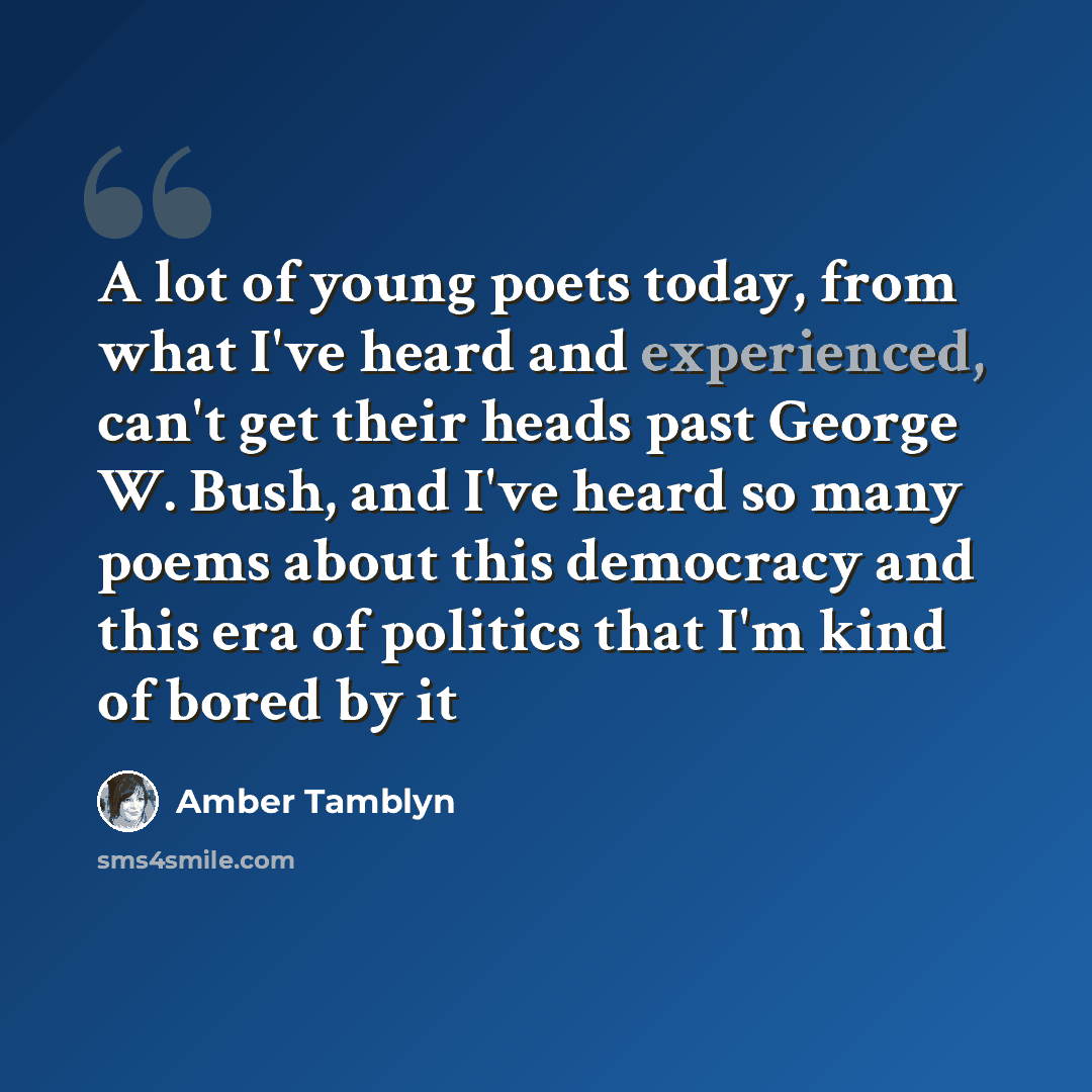 “A lot of young poets today, from what I've heard and experienced, can't get their heads past George W. Bush, and I've heard so many poems about this democracy and this era of politics that I'm kind of bored by it” quote by Amber Tamblyn