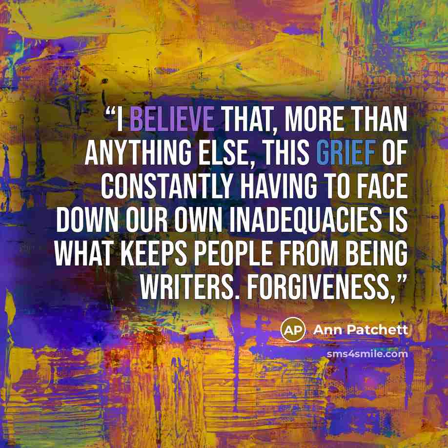 “I believe that, more than anything else, this grief of constantly having to face down our own inadequacies is what keeps people from being writers. Forgiveness,” quote by Ann Patchett