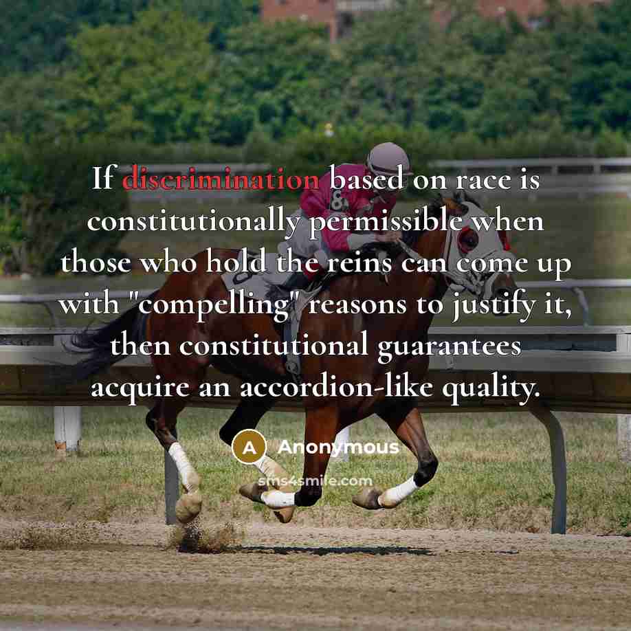 “If discrimination based on race is constitutionally permissible when those who hold the reins can come up with "compelling" reasons to justify it, then constitutional guarantees acquire an accordion-like quality.” quote by Anonymous