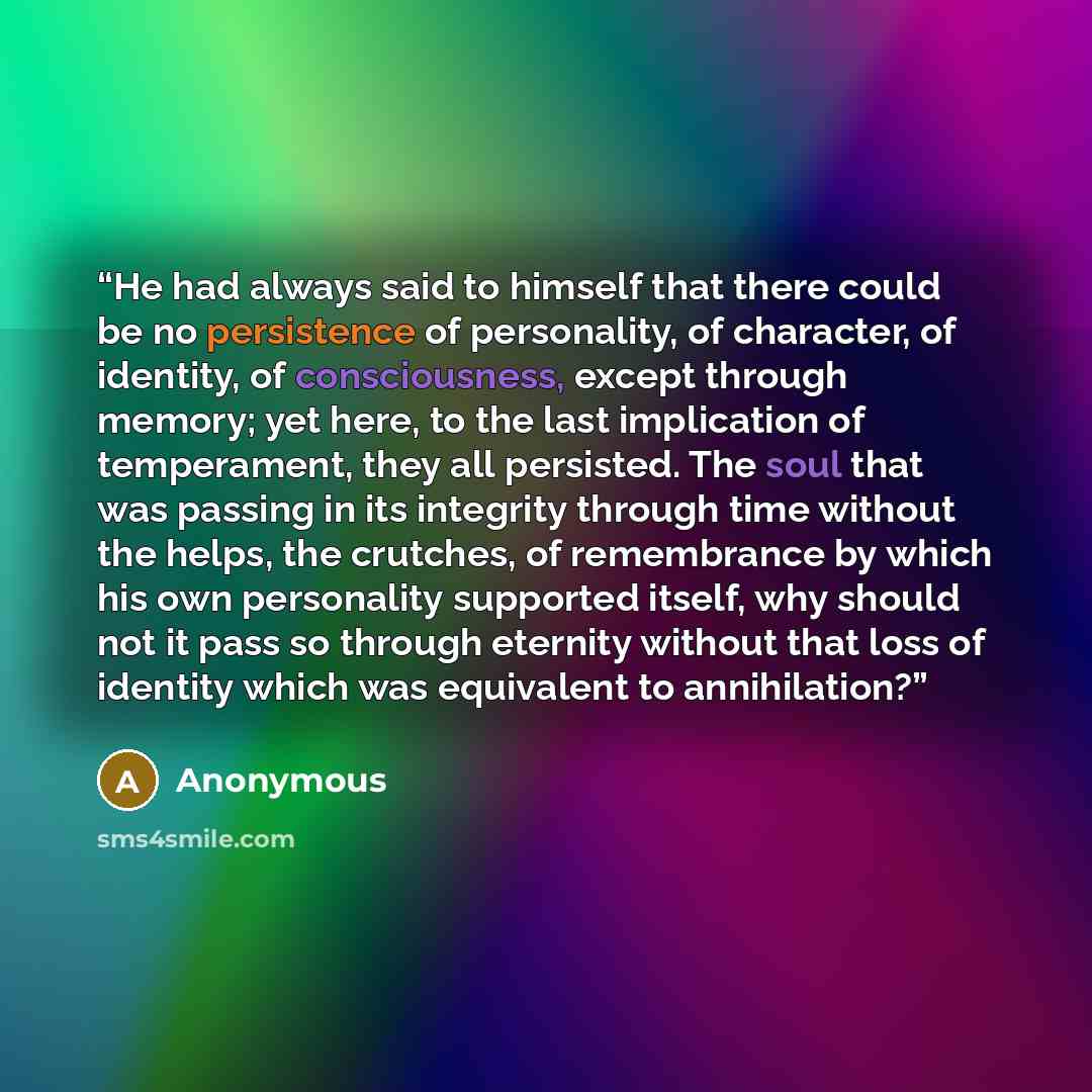 “He had always said to himself that there could be no persistence of personality, of character, of identity, of consciousness, except through memory; yet here, to the last implication of temperament, they all persisted. The soul that was passing in its integrity through time without the helps, the…” quote by Anonymous