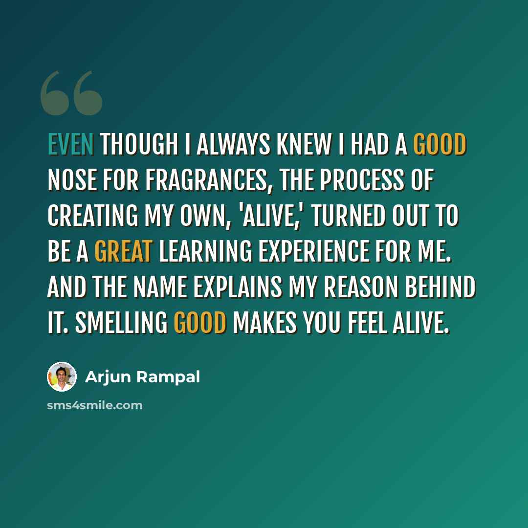 “Even though I always knew I had a good nose for fragrances, the process of creating my own, 'Alive,' turned out to be a great learning experience for me. And the name explains my reason behind it. Smelling good makes you feel alive.” quote by Arjun Rampal