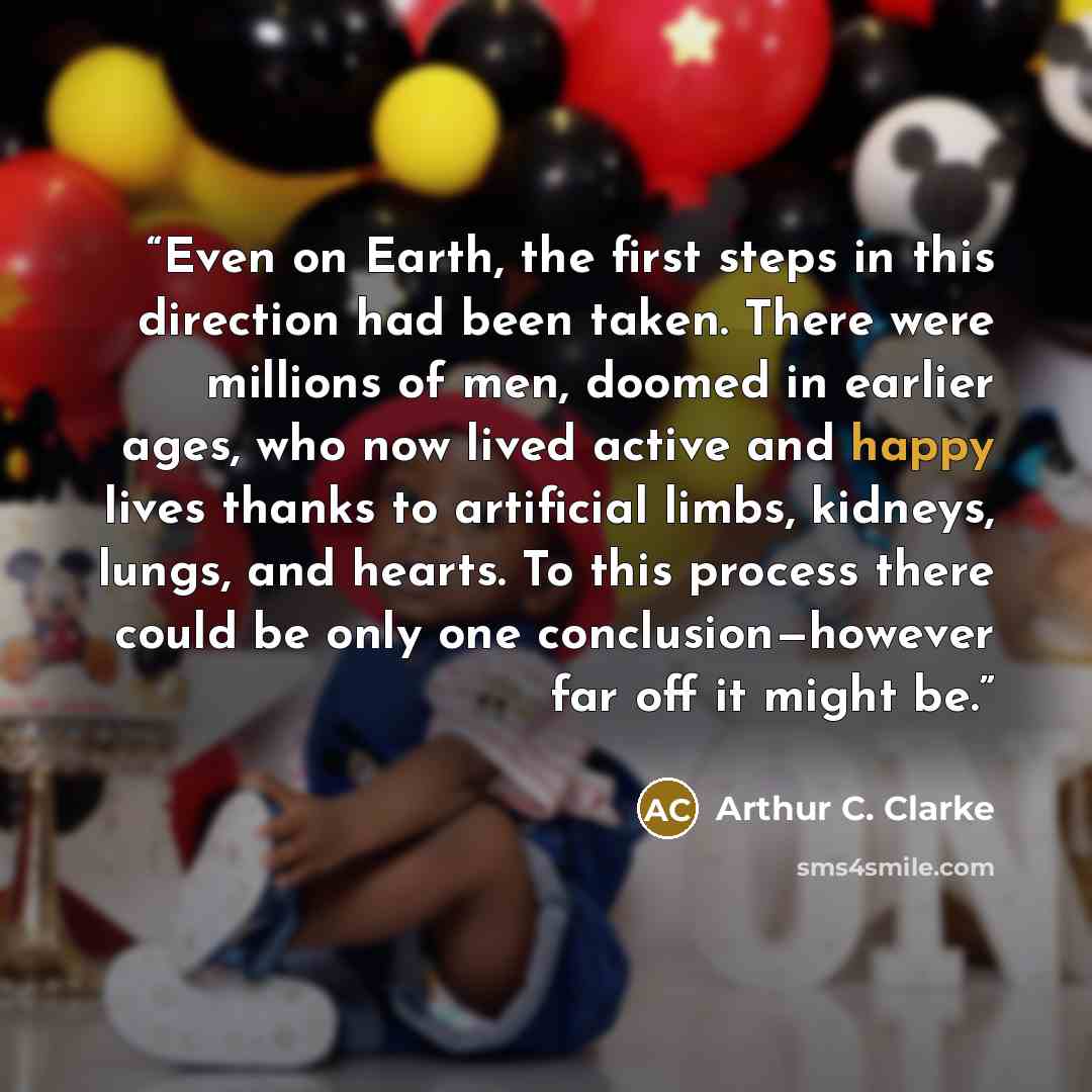 “Even on Earth, the first steps in this direction had been taken. There were millions of men, doomed in earlier ages, who now lived active and happy lives thanks to artificial limbs, kidneys, lungs, and hearts. To this process there could be only one conclusion—however far off it might be.” quote by Arthur C. Clarke
