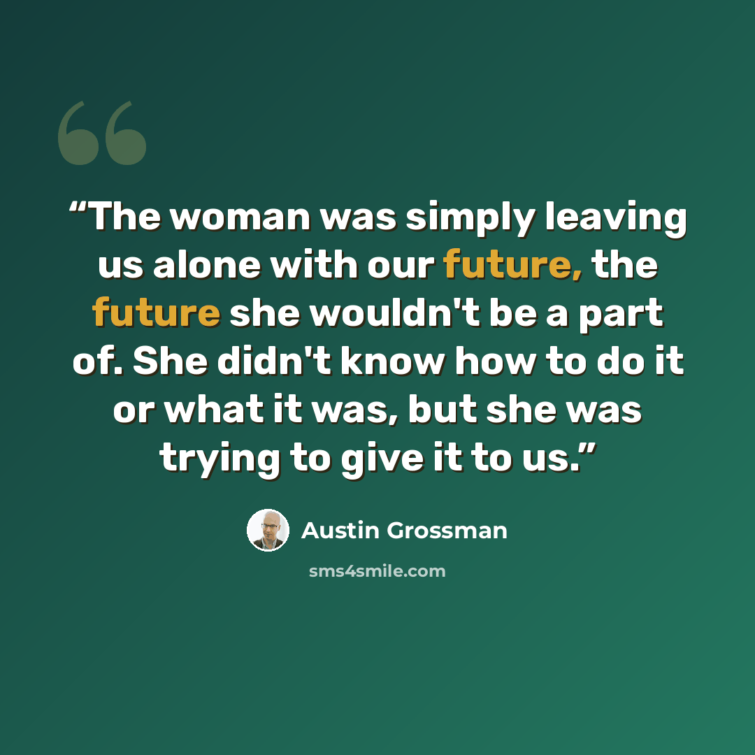 “The woman was simply leaving us alone with our future, the future she wouldn't be a part of. She didn't know how to do it or what it was, but she was trying to give it to us.” quote by Austin Grossman