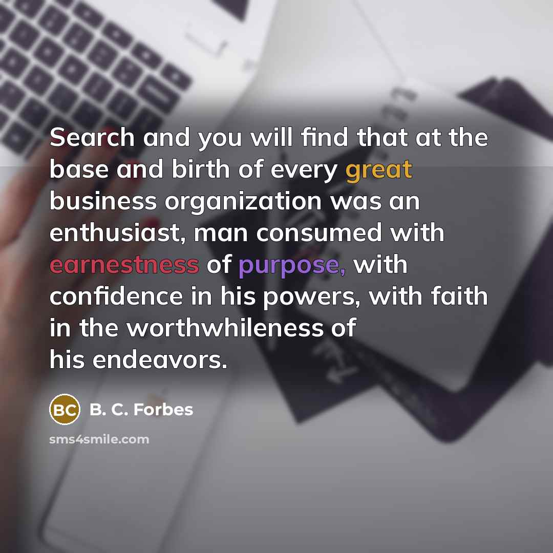 “Search and you will find that at the base and birth of every great business organization was an enthusiast, man consumed with earnestness of purpose, with confidence in his powers, with faith in the worthwhileness of his endeavors.” quote by B. C. Forbes
