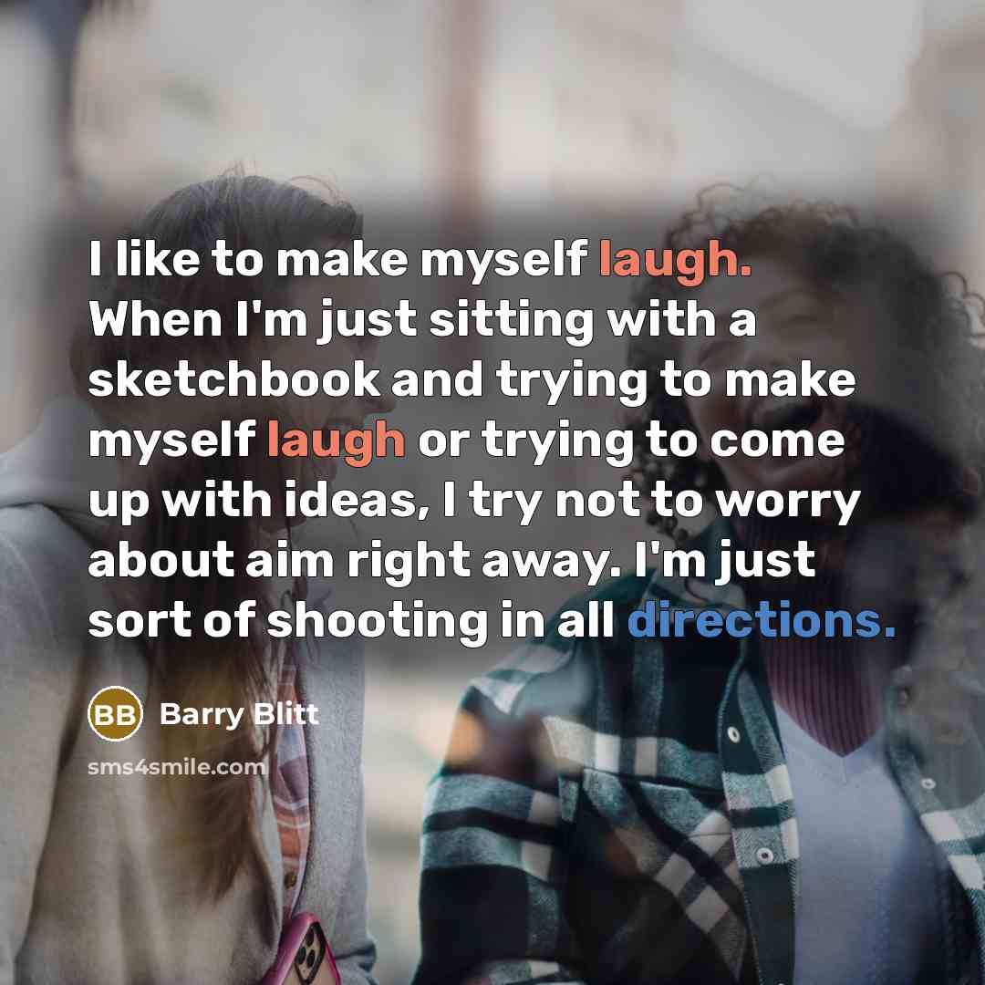 “I like to make myself laugh. When I'm just sitting with a sketchbook and trying to make myself laugh or trying to come up with ideas, I try not to worry about aim right away. I'm just sort of shooting in all directions.” quote by Barry Blitt