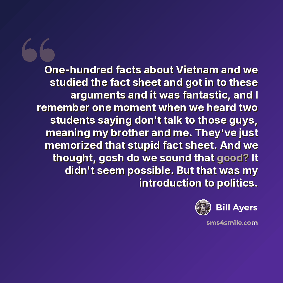 “One-hundred facts about Vietnam and we studied the fact sheet and got in to these arguments and it was fantastic, and I remember one moment when we heard two students saying don't talk to those guys, meaning my brother and me. They've just memorized that stupid fact sheet. And we thought, gosh do…” quote by Bill Ayers