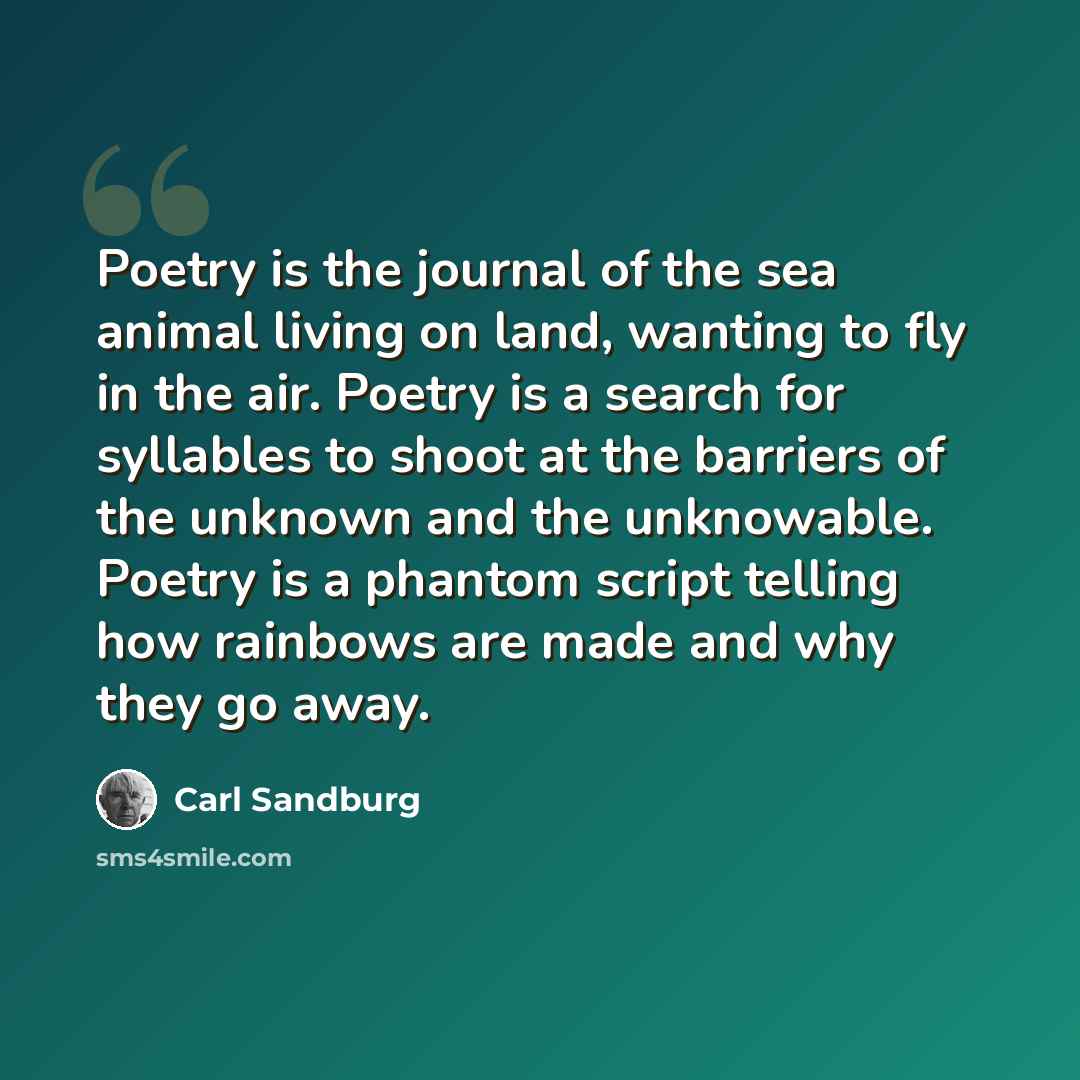 “Poetry is the journal of the sea animal living on land, wanting to fly in the air. Poetry is a search for syllables to shoot at the barriers of the unknown and the unknowable. Poetry is a phantom script telling how rainbows are made and why they go away.” quote by Carl Sandburg