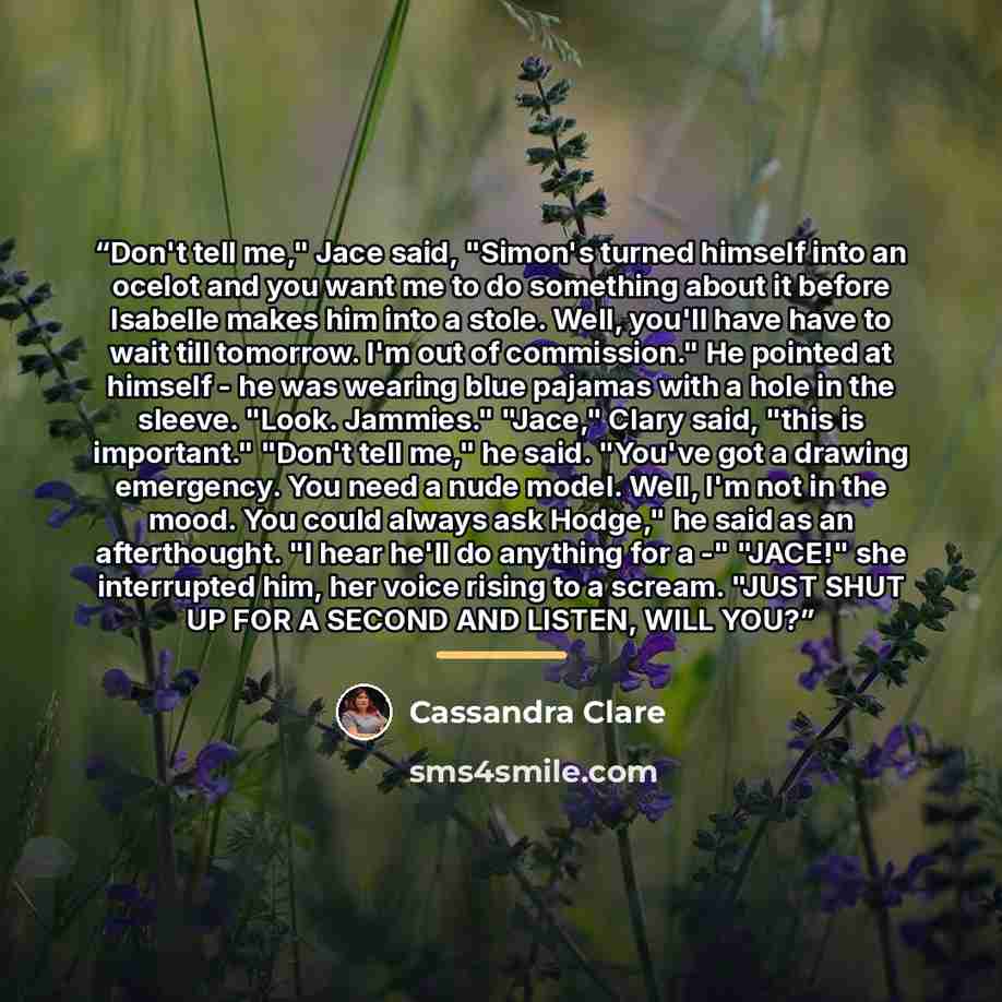 “Don't tell me," Jace said, "Simon's turned himself into an ocelot and you want me to do something about it before Isabelle makes him into a stole. Well, you'll have have to wait till tomorrow. I'm out of commission." He pointed at himself - he was wearing blue pajamas with a hole in the sleeve…” quote by Cassandra Clare
