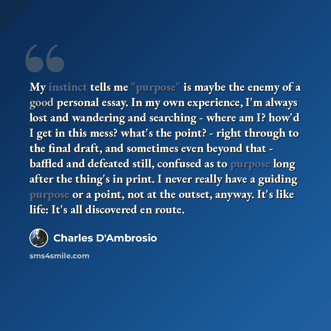 “My instinct tells me "purpose" is maybe the enemy of a good personal essay. In my own experience, I'm always lost and wandering and searching - where am I? how'd I get in this mess? what's the point? - right through to the final draft, and sometimes even beyond that - baffled and defeated still…” quote by Charles D'Ambrosio