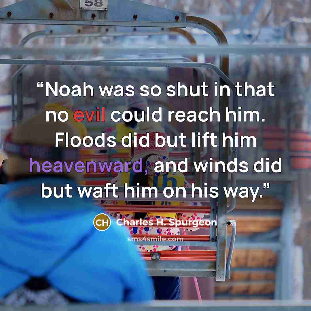 “Noah was so shut in that no evil could reach him. Floods did but lift him heavenward, and winds did but waft him on his way.” quote by Charles H. Spurgeon