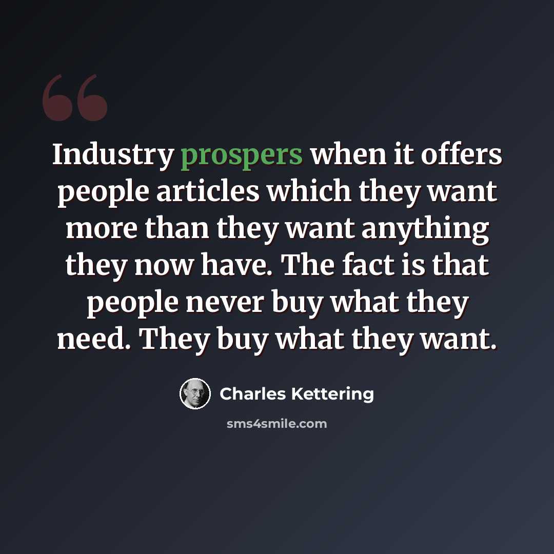 “Industry prospers when it offers people articles which they want more than they want anything they now have. The fact is that people never buy what they need. They buy what they want.” quote by Charles Kettering