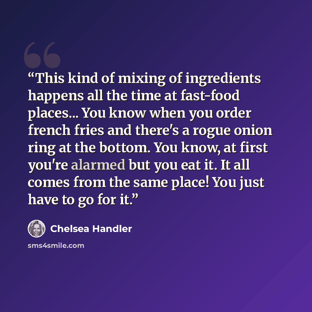 “This kind of mixing of ingredients happens all the time at fast-food places... You know when you order french fries and there's a rogue onion ring at the bottom. You know, at first you're alarmed but you eat it. It all comes from the same place! You just have to go for it.” quote by Chelsea Handler