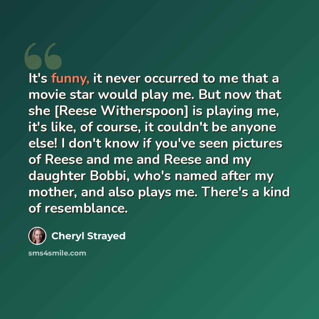 “It's funny, it never occurred to me that a movie star would play me. But now that she [Reese Witherspoon] is playing me, it's like, of course, it couldn't be anyone else! I don't know if you've seen pictures of Reese and me and Reese and my daughter Bobbi, who's named after my mother, and also…” quote by Cheryl Strayed