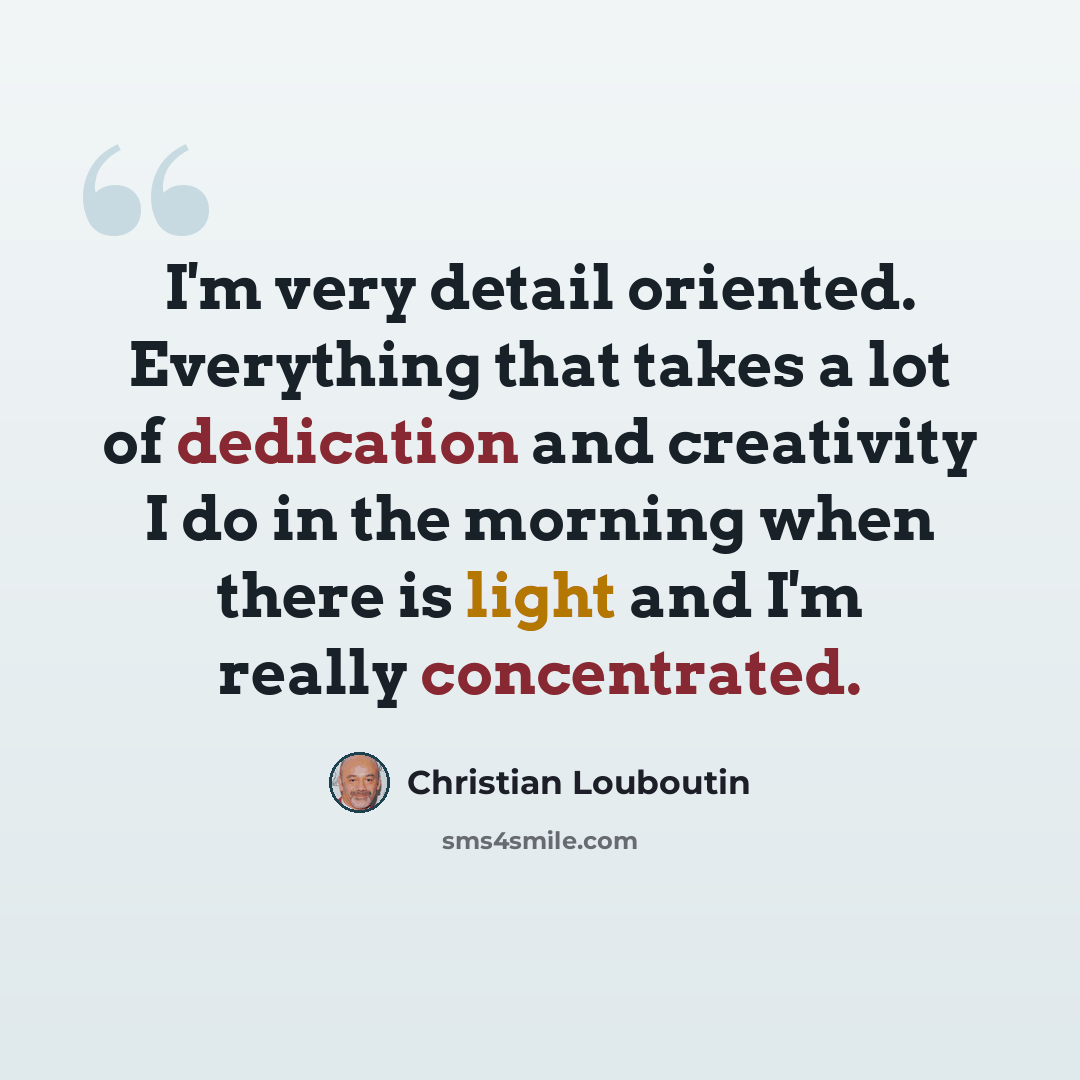 “I'm very detail oriented. Everything that takes a lot of dedication and creativity I do in the morning when there is light and I'm really concentrated.” quote by Christian Louboutin