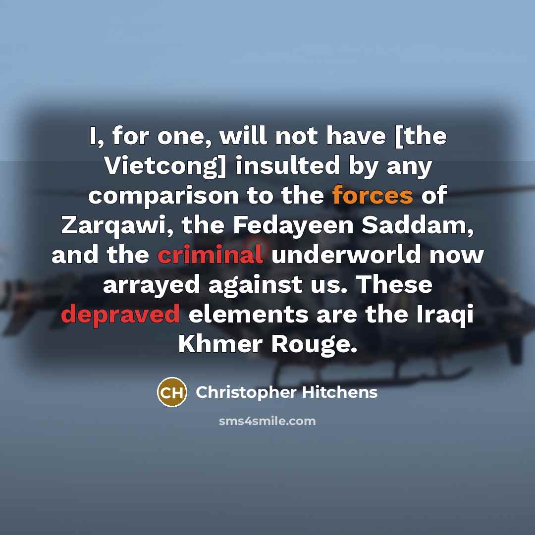 “I, for one, will not have [the Vietcong] insulted by any comparison to the forces of Zarqawi, the Fedayeen Saddam, and the criminal underworld now arrayed against us. These depraved elements are the Iraqi Khmer Rouge.” quote by Christopher Hitchens