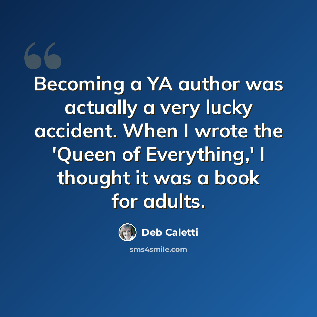“Becoming a YA author was actually a very lucky accident. When I wrote the 'Queen of Everything,' I thought it was a book for adults.” quote by Deb Caletti