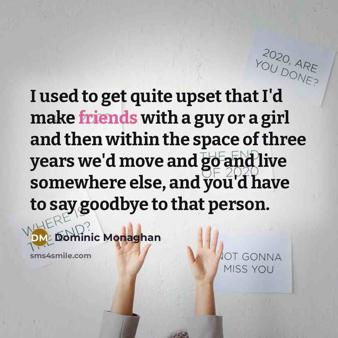 “I used to get quite upset that I'd make friends with a guy or a girl and then within the space of three years we'd move and go and live somewhere else, and you'd have to say goodbye to that person.” quote by Dominic Monaghan