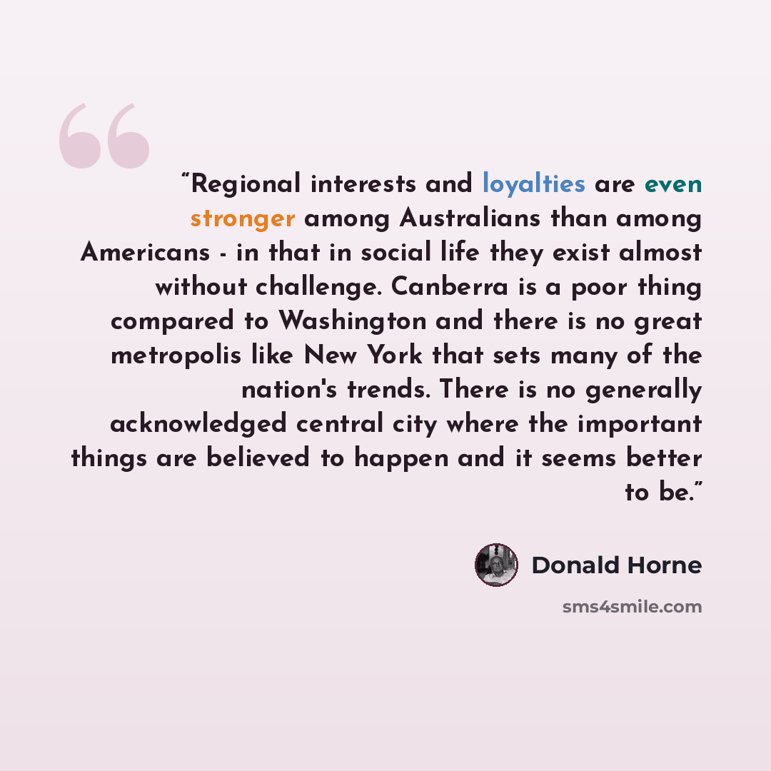 “Regional interests and loyalties are even stronger among Australians than among Americans - in that in social life they exist almost without challenge. Canberra is a poor thing compared to Washington and there is no great metropolis like New York that sets many of the nation's trends. There is no…” quote by Donald Horne