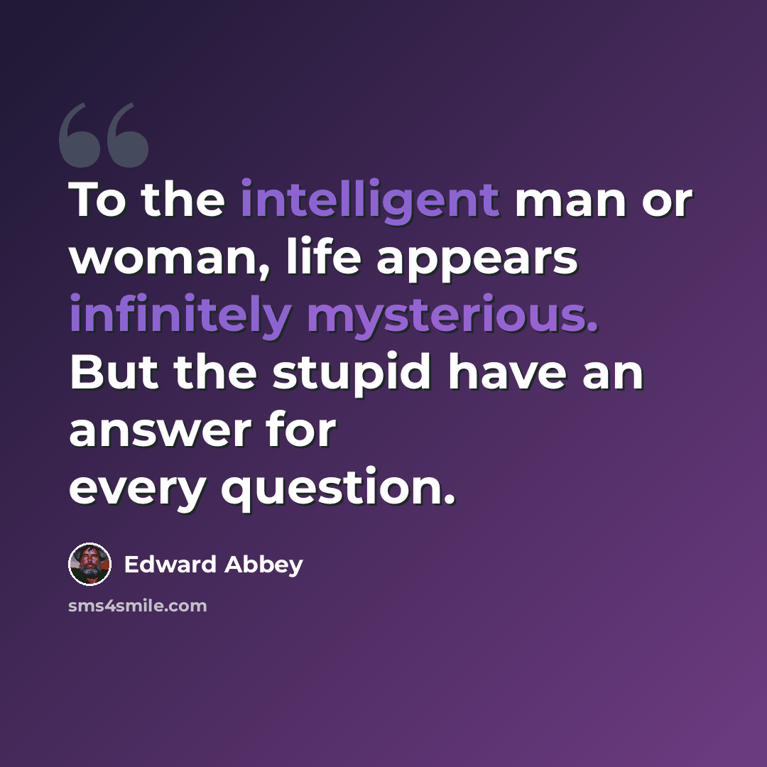 “To the intelligent man or woman, life appears infinitely mysterious. But the stupid have an answer for every question.” quote by Edward Abbey