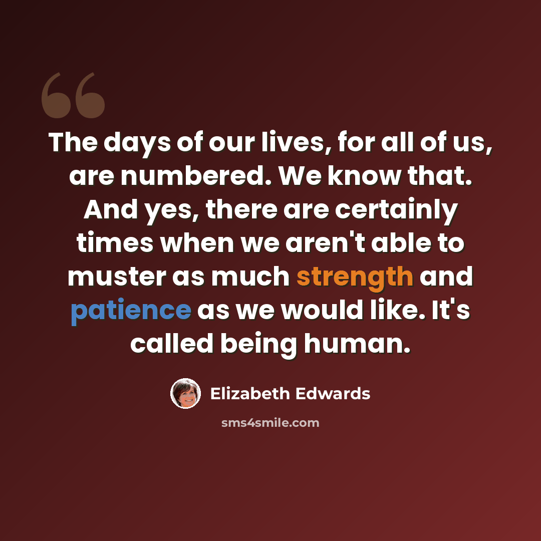 “The days of our lives, for all of us, are numbered. We know that. And yes, there are certainly times when we aren't able to muster as much strength and patience as we would like. It's called being human.” quote by Elizabeth Edwards