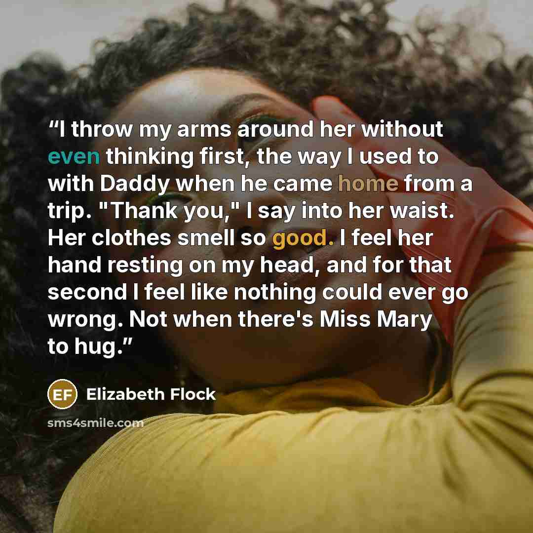 “I throw my arms around her without even thinking first, the way I used to with Daddy when he came home from a trip. "Thank you," I say into her waist. Her clothes smell so good. I feel her hand resting on my head, and for that second I feel like nothing could ever go wrong. Not when there's Miss…” quote by Elizabeth Flock