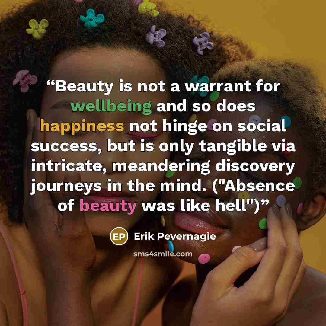 “Beauty is not a warrant for wellbeing and so does happiness not hinge on social success, but is only tangible via intricate, meandering discovery journeys in the mind. ("Absence of beauty was like hell")” quote by Erik Pevernagie