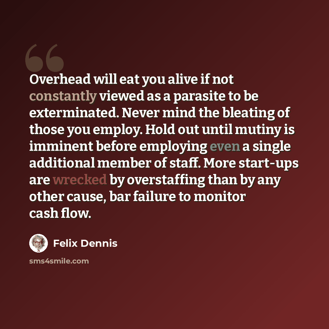 “Overhead will eat you alive if not constantly viewed as a parasite to be exterminated. Never mind the bleating of those you employ. Hold out until mutiny is imminent before employing even a single additional member of staff. More start-ups are wrecked by overstaffing than by any other cause, bar…” quote by Felix Dennis