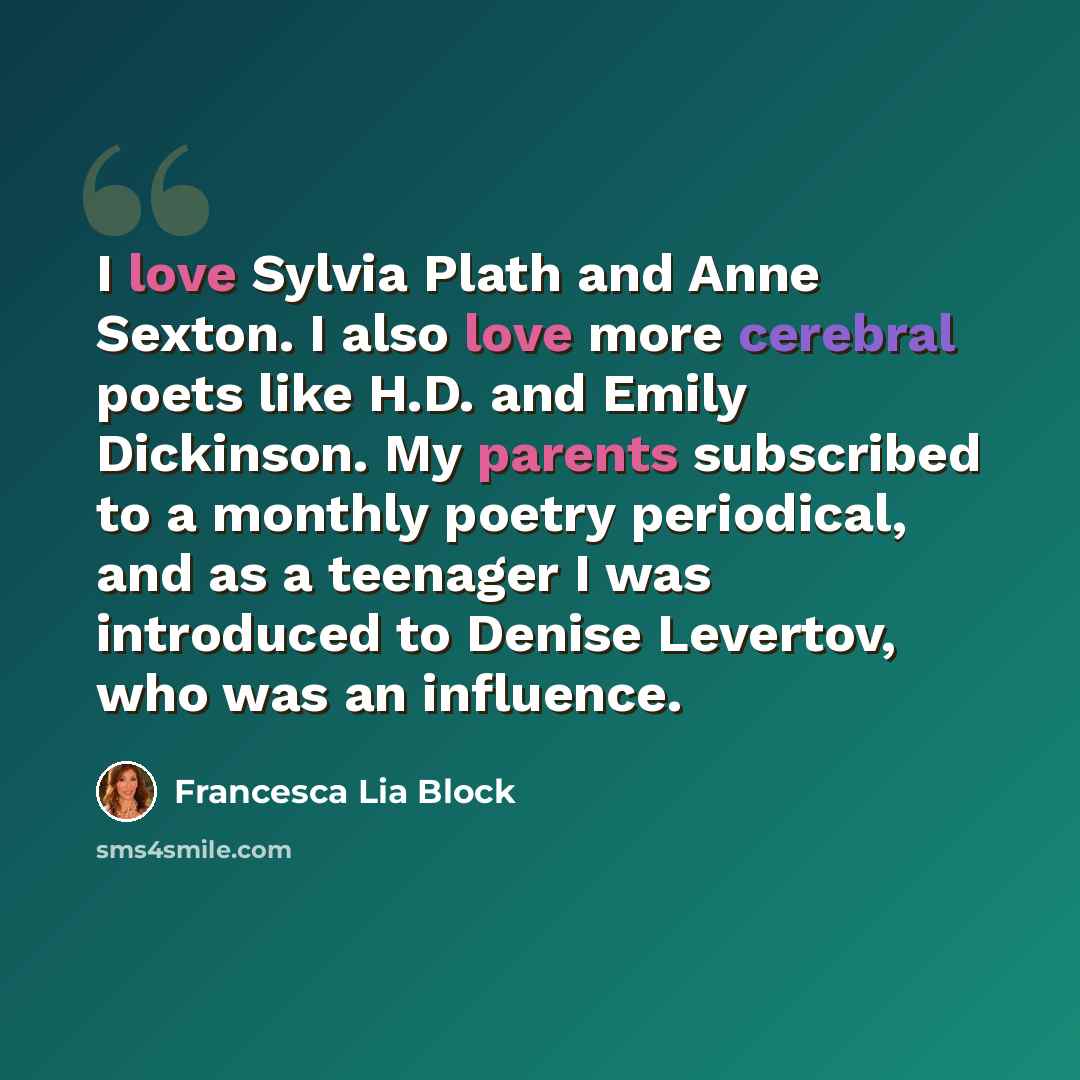 “I love Sylvia Plath and Anne Sexton. I also love more cerebral poets like H.D. and Emily Dickinson. My parents subscribed to a monthly poetry periodical, and as a teenager I was introduced to Denise Levertov, who was an influence.” quote by Francesca Lia Block